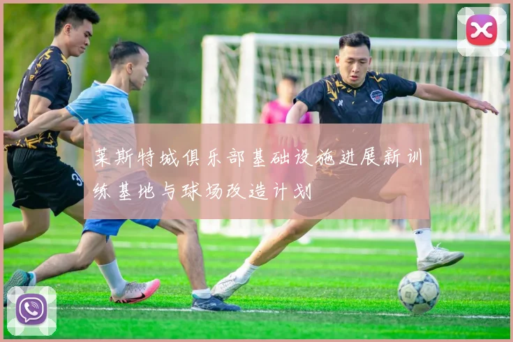 莱斯特城俱乐部基础设施进展新训练基地与球场改造计划