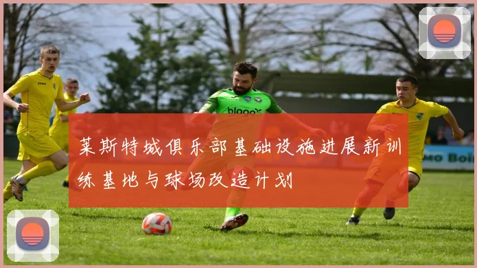 莱斯特城俱乐部基础设施进展新训练基地与球场改造计划