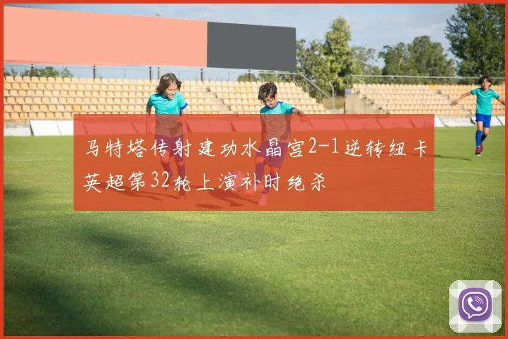 马特塔传射建功水晶宫2-1逆转纽卡英超第32轮上演补时绝杀