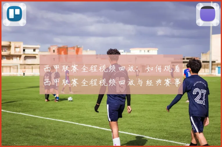 西甲联赛全程视频回放：如何观看西甲联赛全程视频回放与经典赛事